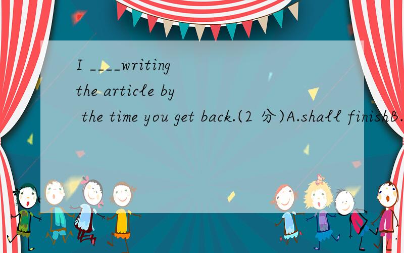 I ____writing the article by the time you get back.(2 分)A.shall finishB.must have finishedC.have finishedD.shall have finished
