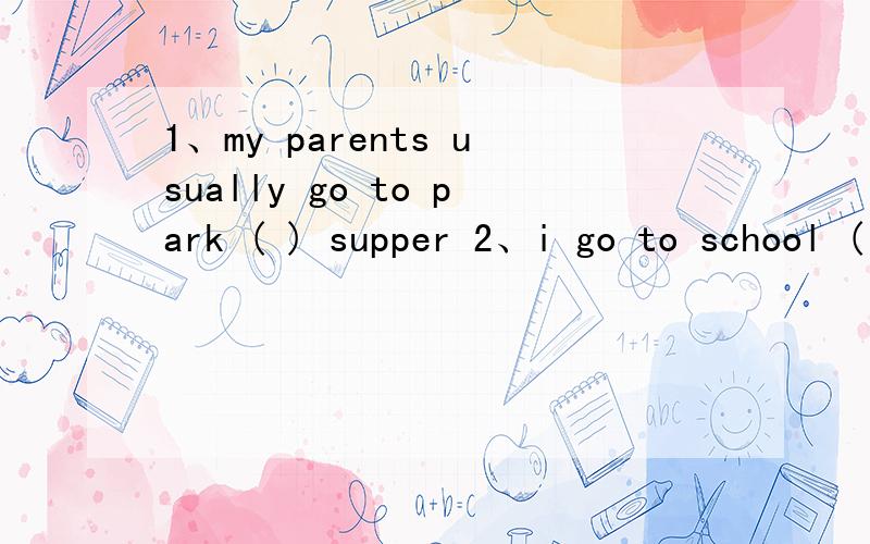 1、my parents usually go to park ( ) supper 2、i go to school ( ) a backpack 填什么介词啊
