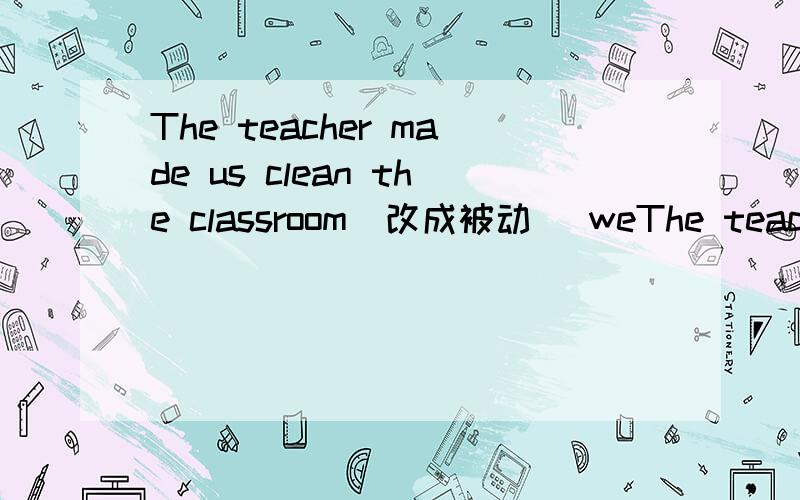 The teacher made us clean the classroom(改成被动） weThe teacher made us clean the classroom(改成被动）we were made to clean the classroom-----------