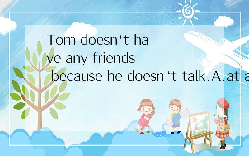 Tom doesn't have any friends because he doesn‘t talk.A.at all B.all c.all right D.very翻译一下句子,和选择的理由