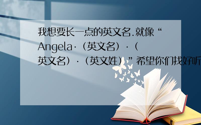 我想要长一点的英文名.就像“Angela·（英文名）·（英文名）·（英文姓）”希望你们找好听一点的英文名把括号里的英文名填出来,希望能和“Angela