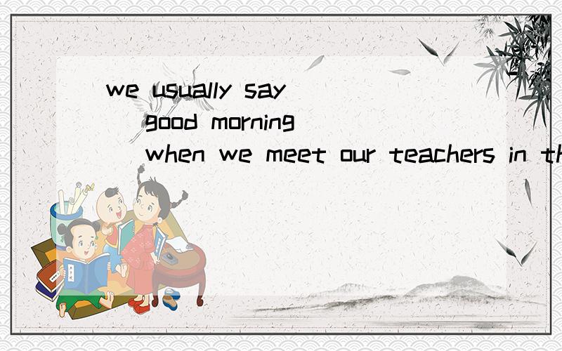 we usually say (good morning) when we meet our teachers in the morning.对划部分提问