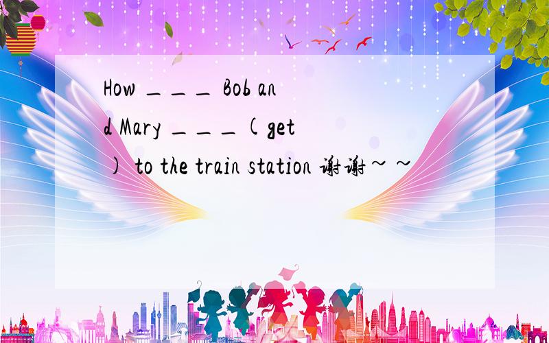 How ___ Bob and Mary ___(get) to the train station 谢谢~~