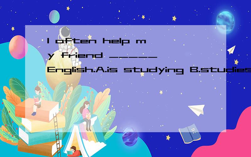 I often help my friend _____English.A.is studying B.studies C.study D.studied