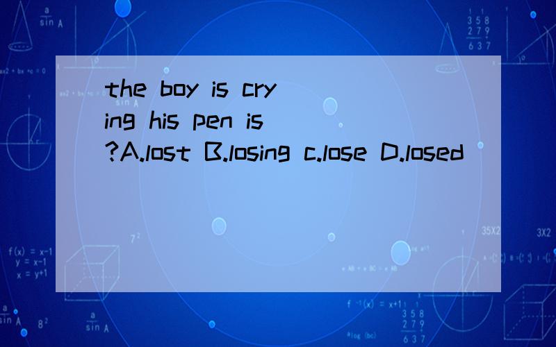 the boy is crying his pen is?A.lost B.losing c.lose D.losed