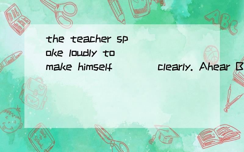 the teacher spoke loudly to make himself ___ clearly. Ahear Bto hear Chearing Dheard