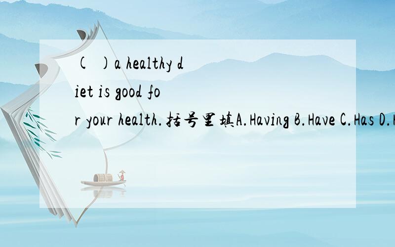 ( )a healthy diet is good for your health.括号里填A.Having B.Have C.Has D.Had