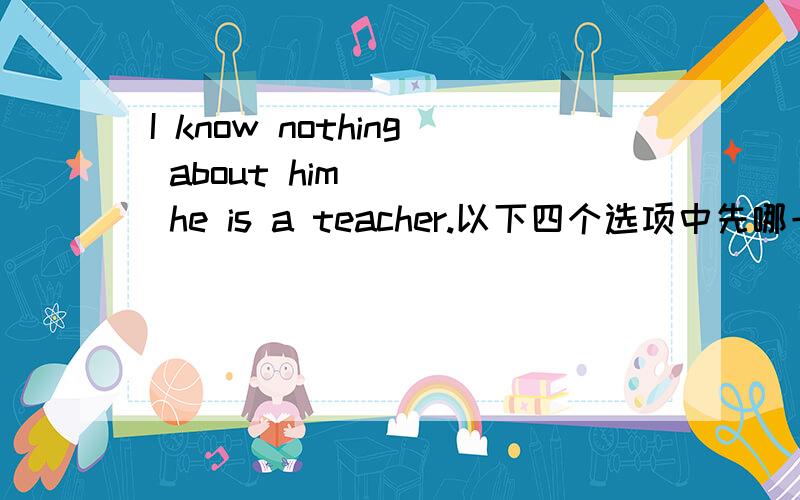 I know nothing about him ___ he is a teacher.以下四个选项中先哪一项?A.besidesB.in additionC.except forD.except that为什么?