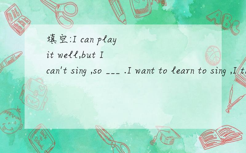 填空:I can play it well,but I can't sing ,so ___ .I want to learn to sing ,I think __.