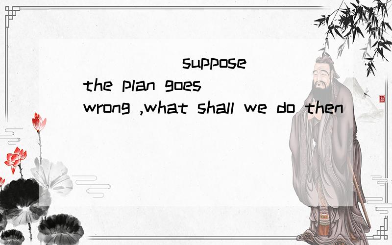 _____(suppose) the plan goes wrong ,what shall we do then