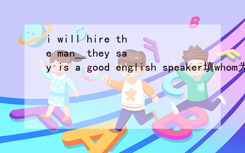 i will hire the man__they say is a good english speaker填whom为什么不行,不是say的宾语吗?.填 who那they say ,是什么