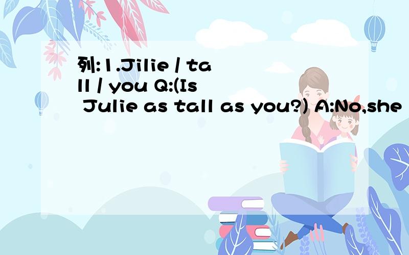 列:1.Jilie / tall / you Q:(Is Julie as tall as you?) A:No,she isn't.She's (taller) than me.2.Jack / run / fast /SamQ:_____________________A:No,he doesn't.He runs ______ than Sam.3.your cousin / outgoing / youQ：____________________A:No,she isn't.Sh