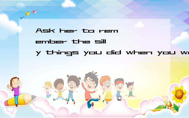 Ask her to remember the silly things you did when you were little. 求翻译,要求语句通顺.谢谢啦!