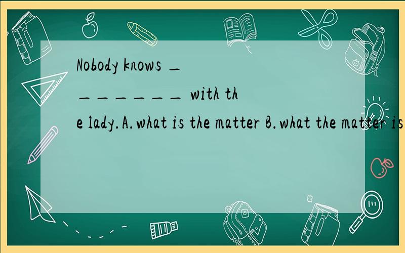 Nobody knows _______ with the lady.A.what is the matter B.what the matter is