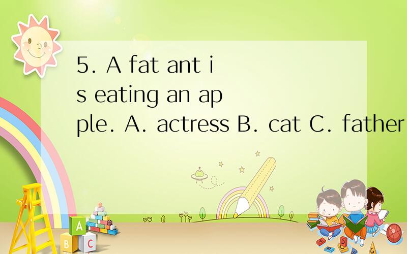 5. A fat ant is eating an apple. A. actress B. cat C. father