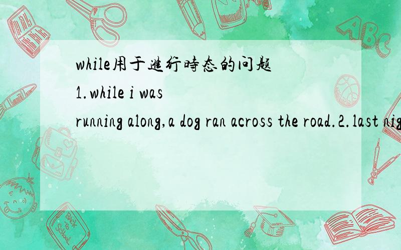 while用于进行时态的问题1.while i was running along,a dog ran across the road.2.last night my father was reading while my mother was sewing.while前后的时态怎么 确定.第一句只有while 后面的从句才用的进行式,主句则用