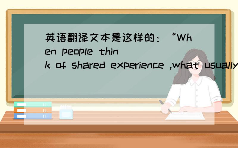 英语翻译文本是这样的：“When people think of shared experience ,what usually comes to mind is being with close others,such as friends or family,and talking with them,