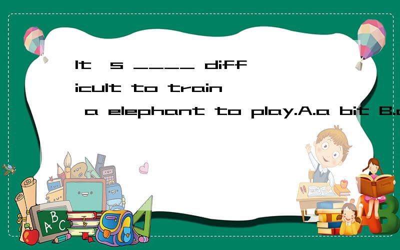 It's ____ difficult to train a elephant to play.A.a bit B.a little .以下是你回答的问题而且被采纳了:It's ____ difficult to train a elephant to play.A.a bit B.a little.问a little & a bit 的区别.我看你讲得很好,只是我没看