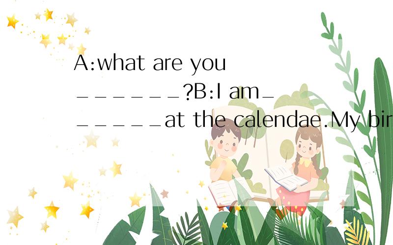 A:what are you______?B:I am______at the calendae.My birthday is______soon.A:Really?______is your birthday?B:My birthday is______ ______tenth______August.I usually______a birthday party.A:______you have a birthday party last year?B:Yes,I______a big on