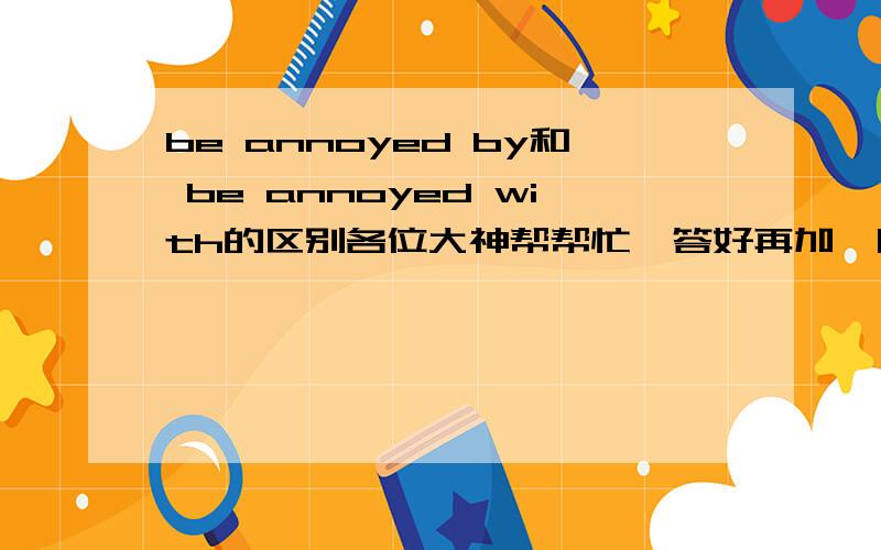 be annoyed by和 be annoyed with的区别各位大神帮帮忙,答好再加,明天上午11点前要!不是with，是at