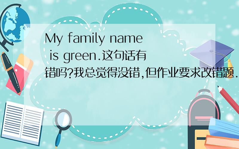 My family name is green.这句话有错吗?我总觉得没错,但作业要求改错题.急用!