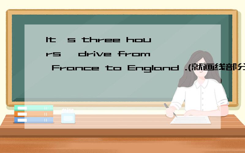 lt's three hours' drive from France to England .(就画线部分提问） 画线：three hours' drive____ ____ is it from France to England