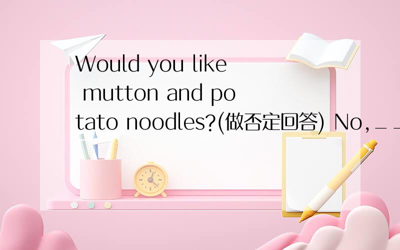 Would you like mutton and potato noodles?(做否定回答) No,____ 并且问一下,如果做肯定怎么答?