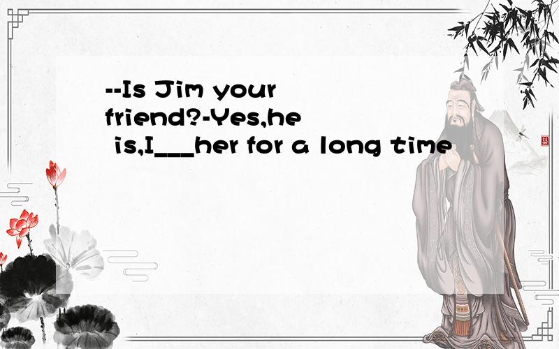 --Is Jim your friend?-Yes,he is,I___her for a long time