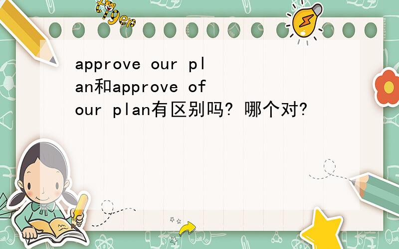approve our plan和approve of our plan有区别吗? 哪个对?