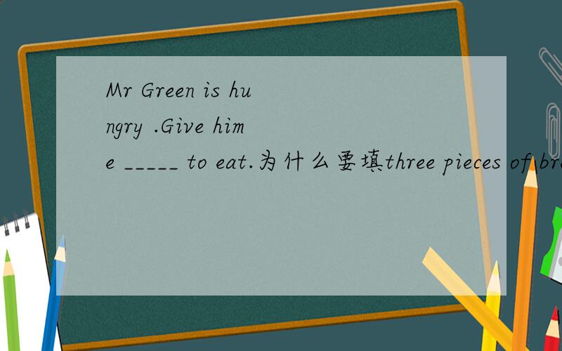 Mr Green is hungry .Give hime _____ to eat.为什么要填three pieces of bread
