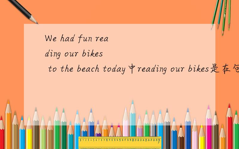 We had fun reading our bikes to the beach today中reading our bikes是在句中做什么的?