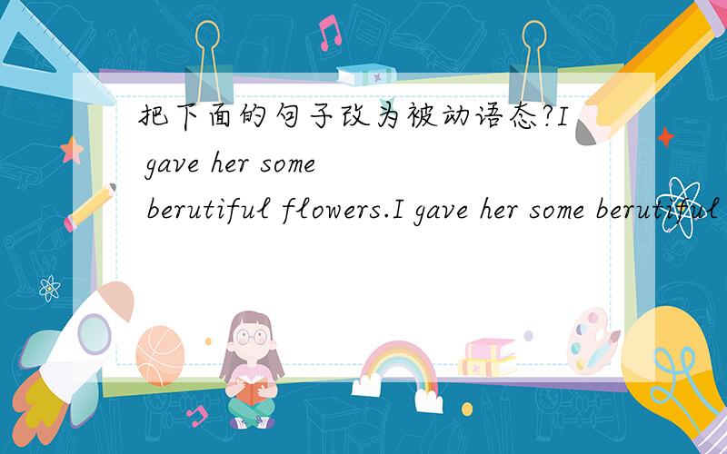 把下面的句子改为被动语态?I gave her some berutiful flowers.I gave her some berutiful flowers.Some beautiful folwers ______ ______ ______ her.
