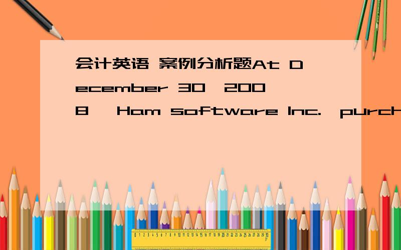 会计英语 案例分析题At December 30,2008 ,Ham software Inc.,purchased a computer system from a mail-order supplier for $14000.The retail value of the system-according to the mail-order supplier-was $20000.On January 7,however,the system was st