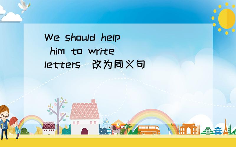 We should help him to write letters（改为同义句）