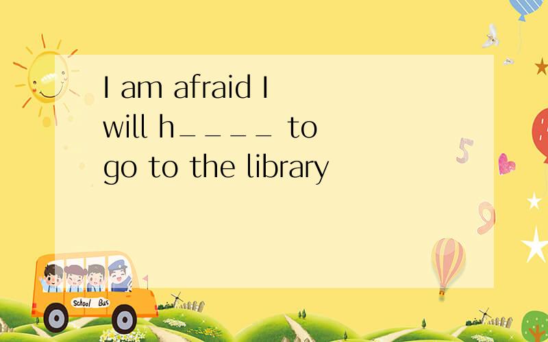 I am afraid I will h____ to go to the library