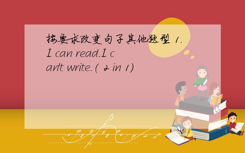 按要求改变句子其他题型 1.I can read.I can't write.( 2 in 1)