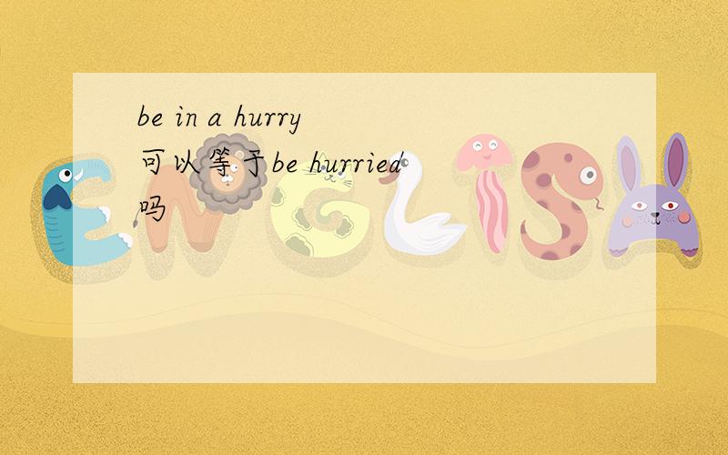be in a hurry 可以等于be hurried吗
