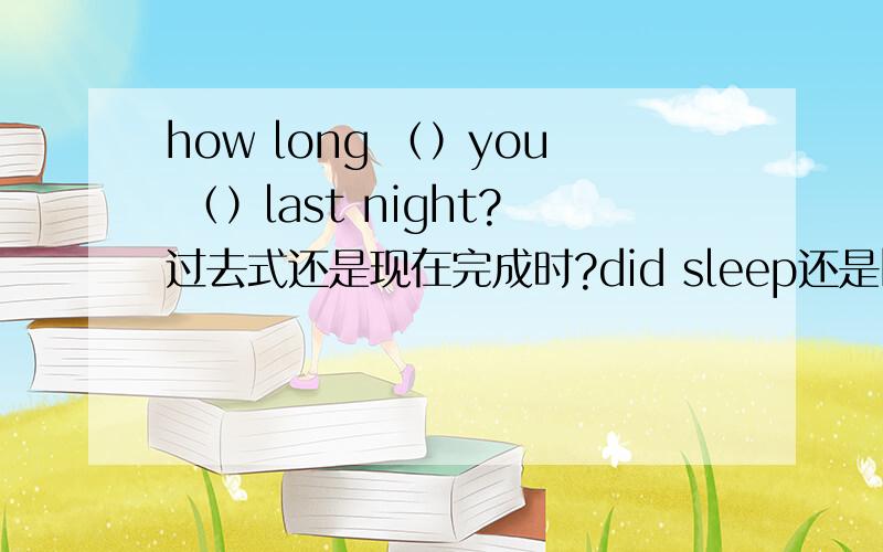 how long （）you （）last night?过去式还是现在完成时?did sleep还是have slept还是have been sleeping