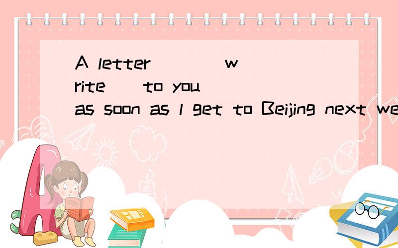 A letter __ (write ) to you as soon as l get to Beijing next week.