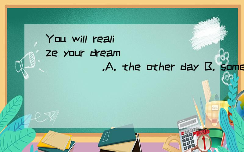 You will realize your dream _____.A. the other day B. some dayC. in the days    D. for a few days为什么选b