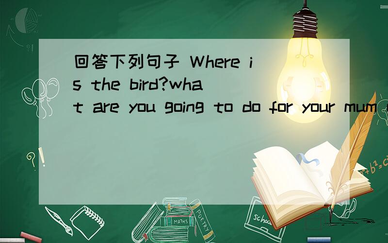 回答下列句子 Where is the bird?what are you going to do for your mum on Mothr’s Day?where are they going to have lunch?