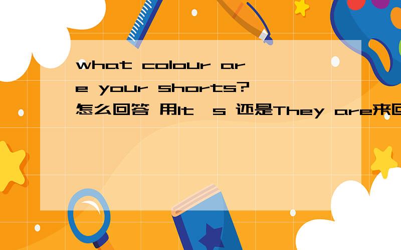 what colour are your shorts?怎么回答 用It,s 还是They are来回答