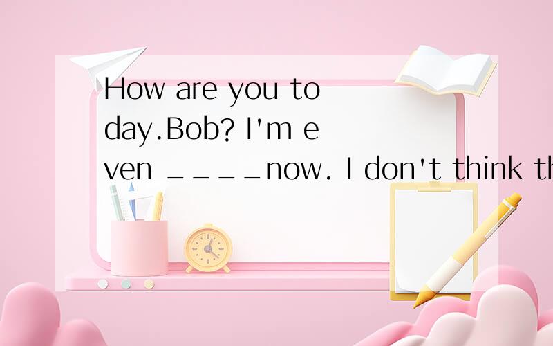 How are you today.Bob? I'm even ____now. I don't think the medicine is good for me.请详解