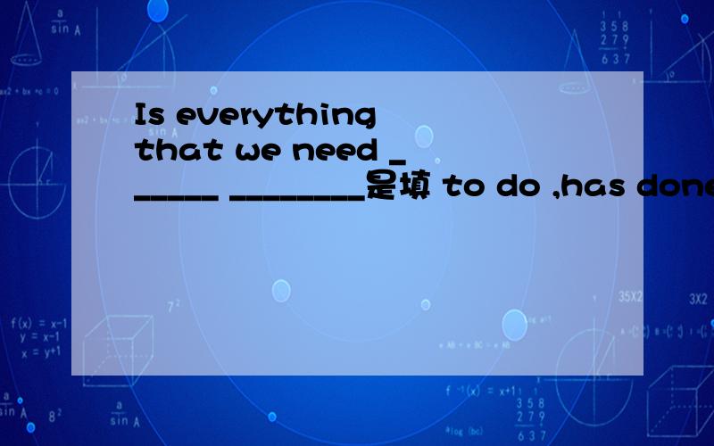 Is everything that we need ______ ________是填 to do ,has done 还是 to do ,done?