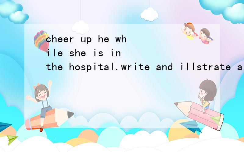 cheer up he while she is in the hospital.write and illstrate a get-well card for her.15字左右就行！