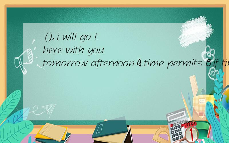 （）,i will go there with you tomorrow afternoon.A.time permits B.if time permitting C.time permitting D.time's permitting.应该选哪个?为什么其他的不能选?求理由.