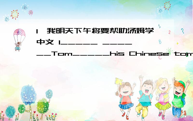 1、我明天下午将要帮助汤姆学中文 I_____ ______Tom_____his Chinese tomorrow afternoon.
