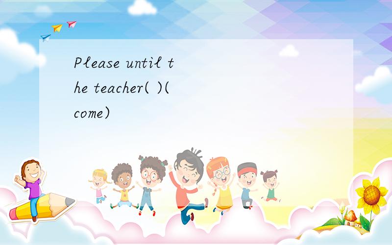 Please until the teacher( )(come)