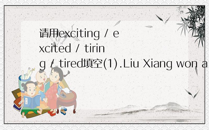 请用exciting / excited / tiring / tired填空(1).Liu Xiang won a gold medal in 2004 Olympics.We Chinese are very _________.(2).They watched a very ____________ basketball game yesterday evening.(3).The ____________ meet lasted 2 hours.The students