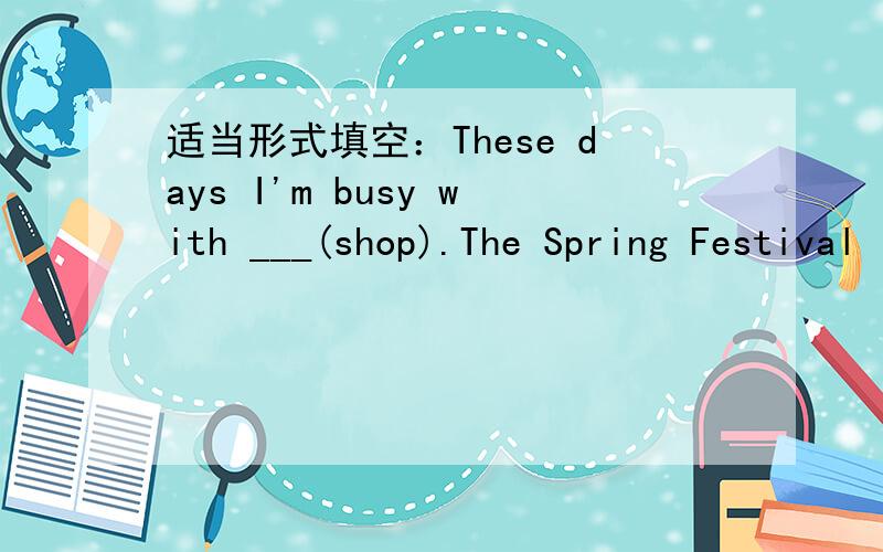 适当形式填空：These days I'm busy with ___(shop).The Spring Festival is coming.最好说出理由